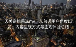 天美密桃果冻mv｜从普通用户角度出发：内容呈现方式与主观体验总结