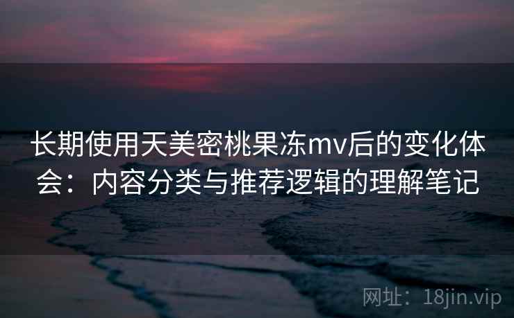 长期使用天美密桃果冻mv后的变化体会：内容分类与推荐逻辑的理解笔记