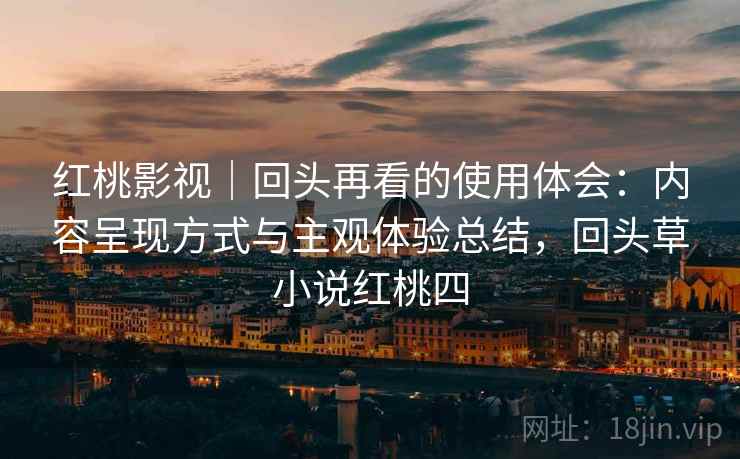 红桃影视｜回头再看的使用体会：内容呈现方式与主观体验总结，回头草小说红桃四
