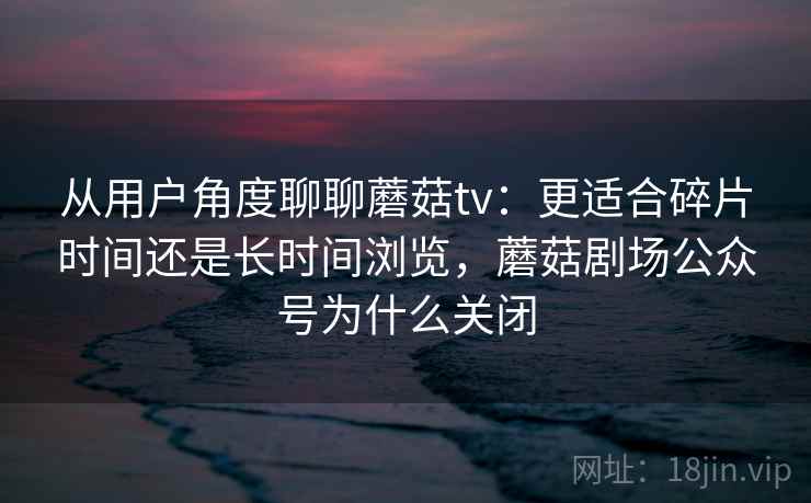 从用户角度聊聊蘑菇tv：更适合碎片时间还是长时间浏览，蘑菇剧场公众号为什么关闭