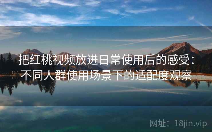 把红桃视频放进日常使用后的感受：不同人群使用场景下的适配度观察