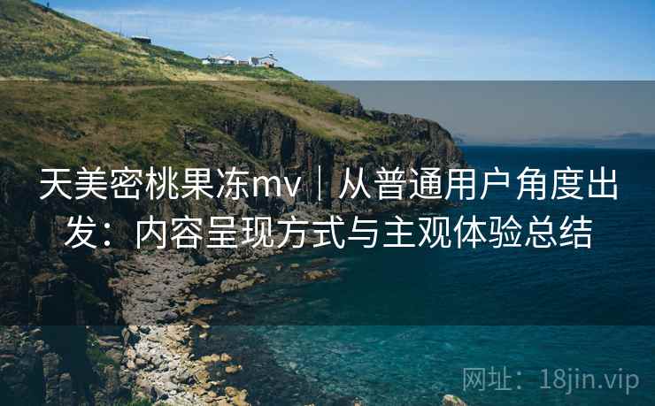 天美密桃果冻mv｜从普通用户角度出发：内容呈现方式与主观体验总结
