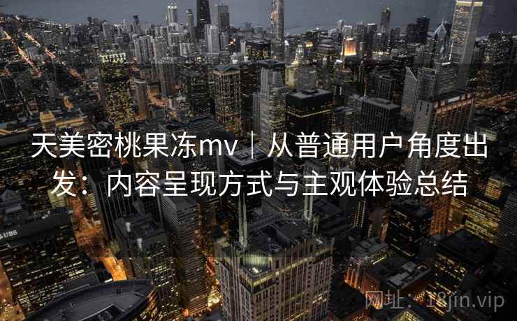 天美密桃果冻mv｜从普通用户角度出发：内容呈现方式与主观体验总结
