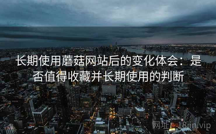 长期使用蘑菇网站后的变化体会：是否值得收藏并长期使用的判断