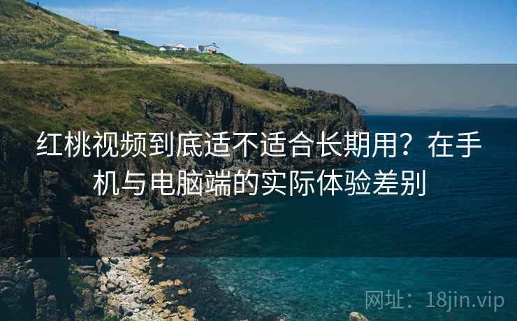 红桃视频到底适不适合长期用？在手机与电脑端的实际体验差别