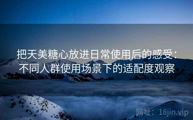 把天美糖心放进日常使用后的感受：不同人群使用场景下的适配度观察