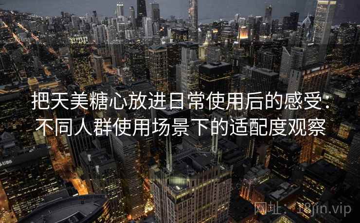 把天美糖心放进日常使用后的感受：不同人群使用场景下的适配度观察