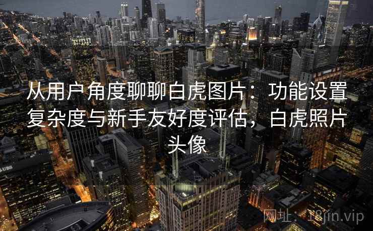 从用户角度聊聊白虎图片：功能设置复杂度与新手友好度评估，白虎照片头像