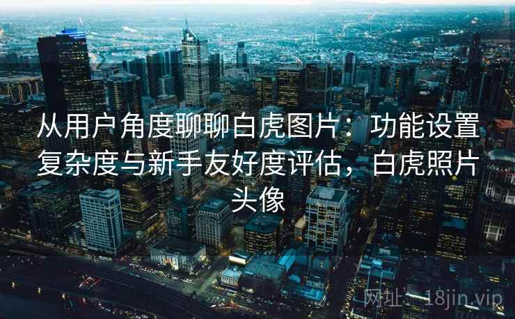 从用户角度聊聊白虎图片：功能设置复杂度与新手友好度评估，白虎照片头像