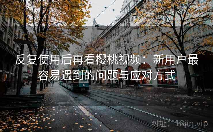 反复使用后再看樱桃视频：新用户最容易遇到的问题与应对方式