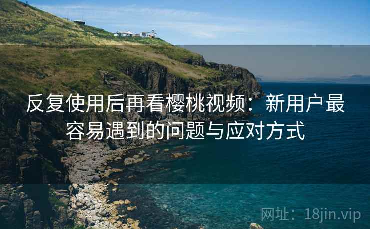 反复使用后再看樱桃视频：新用户最容易遇到的问题与应对方式