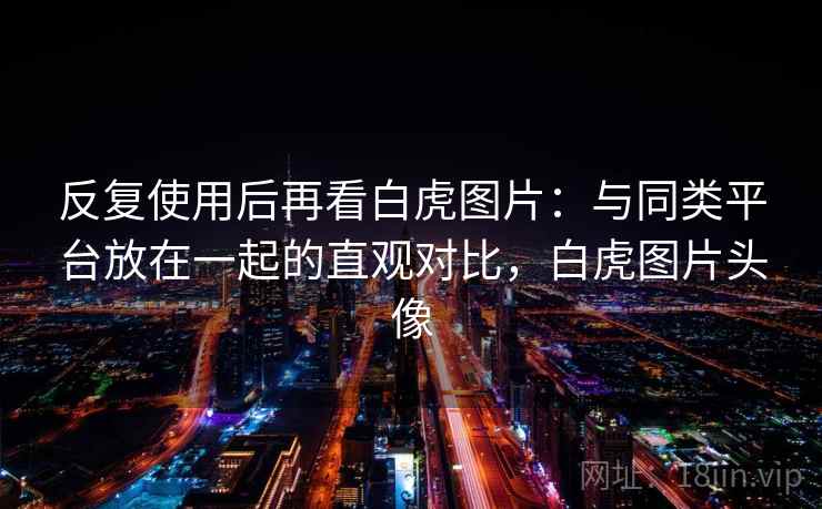 反复使用后再看白虎图片：与同类平台放在一起的直观对比，白虎图片头像