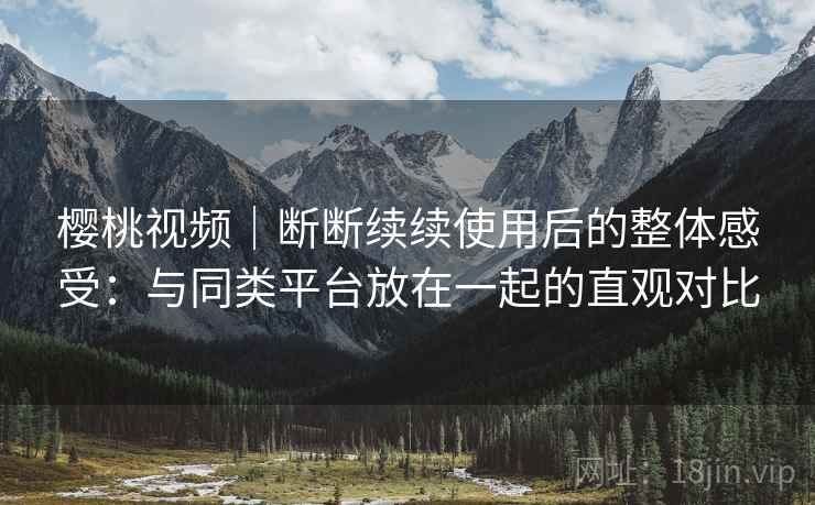 樱桃视频｜断断续续使用后的整体感受：与同类平台放在一起的直观对比