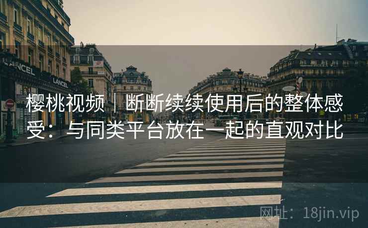 樱桃视频｜断断续续使用后的整体感受：与同类平台放在一起的直观对比