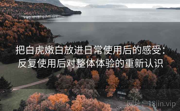 把白虎嫩白放进日常使用后的感受：反复使用后对整体体验的重新认识
