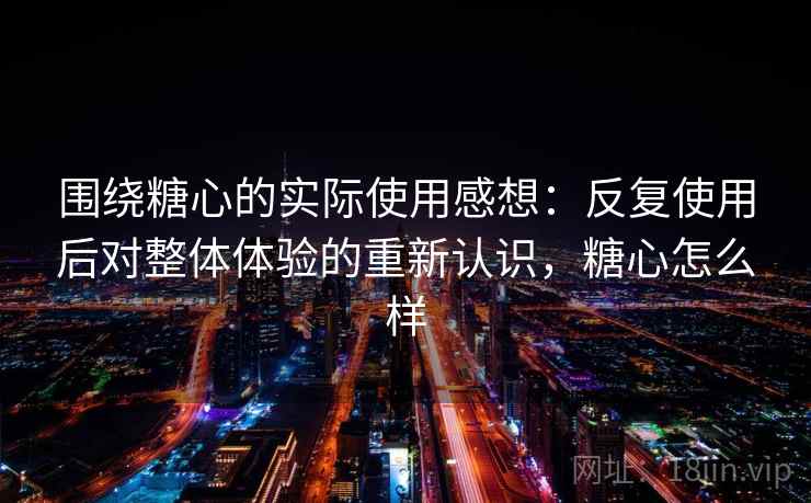 围绕糖心的实际使用感想:反复使用后对整体体验的重新认识,糖心怎么样 围绕糖心的实际使用感想:反复使用后对整体体验的重新认识,糖心怎么样