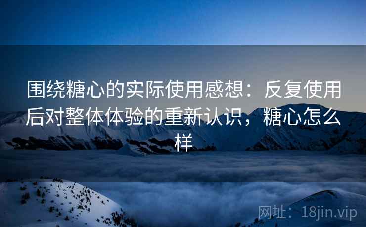 围绕糖心的实际使用感想:反复使用后对整体体验的重新认识,糖心怎么样 围绕糖心的实际使用感想:反复使用后对整体体验的重新认识,糖心怎么样