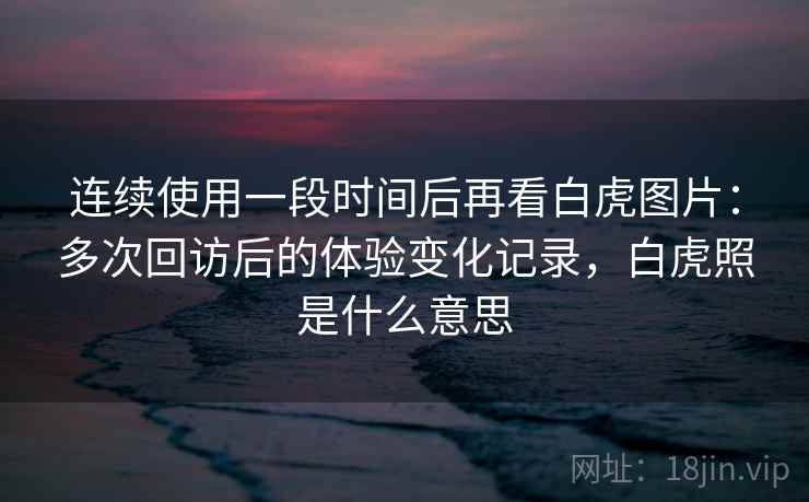 连续使用一段时间后再看白虎图片:多次回访后的体验变化记录,白虎照是什么意思 连续使用一段时间后再看白虎图片:多次回访后的体验变化记录,白虎照是什么意思