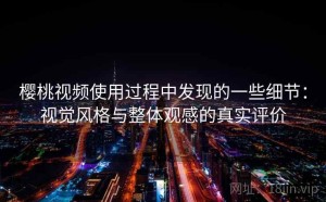 樱桃视频使用过程中发现的一些细节：视觉风格与整体观感的真实评价