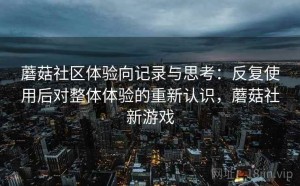 蘑菇社区体验向记录与思考：反复使用后对整体体验的重新认识，蘑菇社新游戏