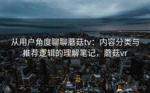 从用户角度聊聊蘑菇tv：内容分类与推荐逻辑的理解笔记，蘑菇vr