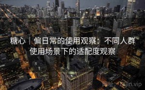 糖心｜偏日常的使用观察：不同人群使用场景下的适配度观察