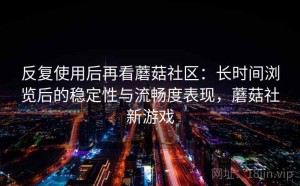 反复使用后再看蘑菇社区：长时间浏览后的稳定性与流畅度表现，蘑菇社新游戏