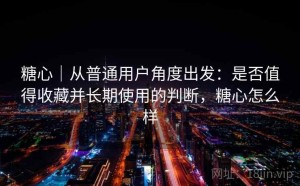 糖心｜从普通用户角度出发：是否值得收藏并长期使用的判断，糖心怎么样