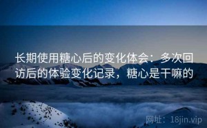 长期使用糖心后的变化体会：多次回访后的体验变化记录，糖心是干嘛的