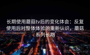 长期使用蘑菇tv后的变化体会：反复使用后对整体体验的重新认识，蘑菇系列长期