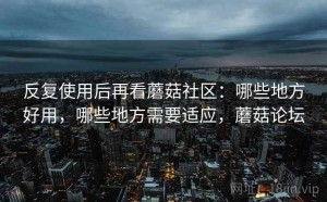 反复使用后再看蘑菇社区：哪些地方好用，哪些地方需要适应，蘑菇论坛