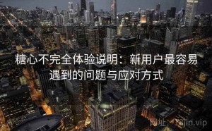 糖心不完全体验说明：新用户最容易遇到的问题与应对方式