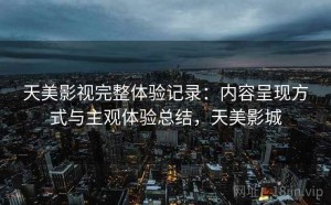 天美影视完整体验记录：内容呈现方式与主观体验总结，天美影城