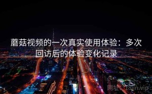 蘑菇视频的一次真实使用体验：多次回访后的体验变化记录