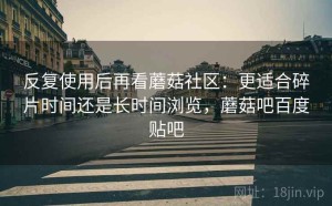 反复使用后再看蘑菇社区：更适合碎片时间还是长时间浏览，蘑菇吧百度贴吧
