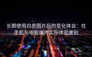 长期使用白虎图片后的变化体会：在手机与电脑端的实际体验差别