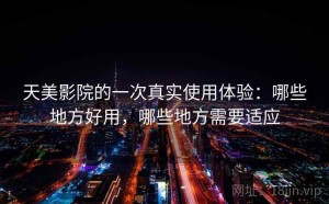 天美影院的一次真实使用体验：哪些地方好用，哪些地方需要适应