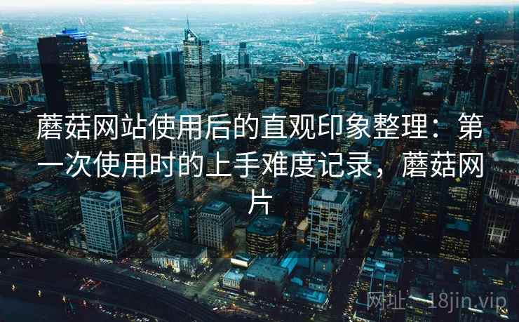 蘑菇网站使用后的直观印象整理：第一次使用时的上手难度记录，蘑菇网片