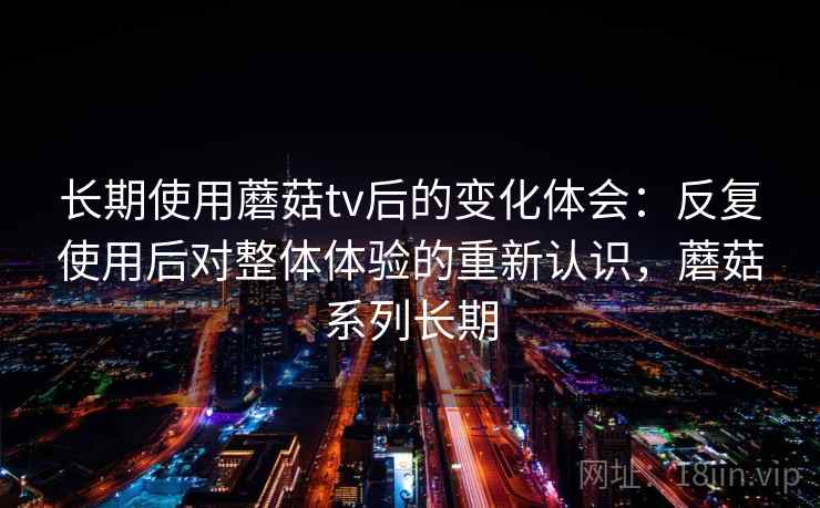长期使用蘑菇tv后的变化体会:反复使用后对整体体验的重新认识,蘑菇系列长期 长期使用蘑菇tv后的变化体会:反复使用后对整体体验的重新认识,蘑菇系列长期