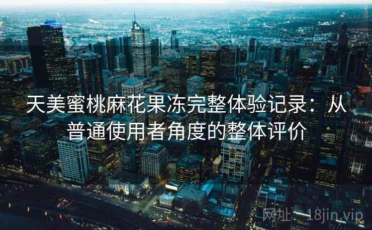 天美蜜桃麻花果冻完整体验记录：从普通使用者角度的整体评价