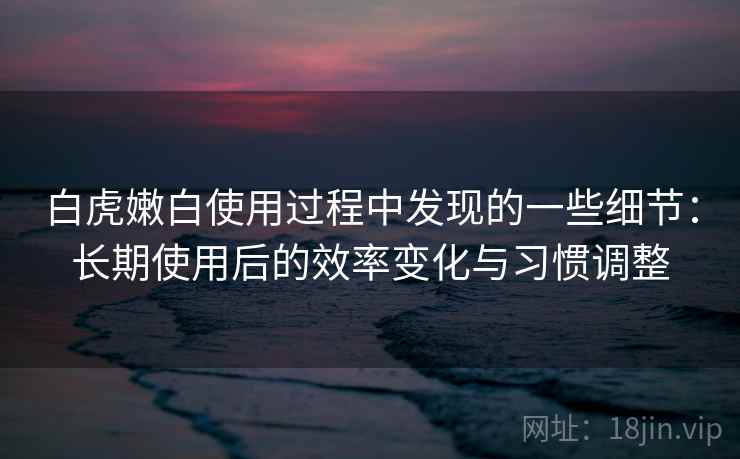 白虎嫩白使用过程中发现的一些细节：长期使用后的效率变化与习惯调整