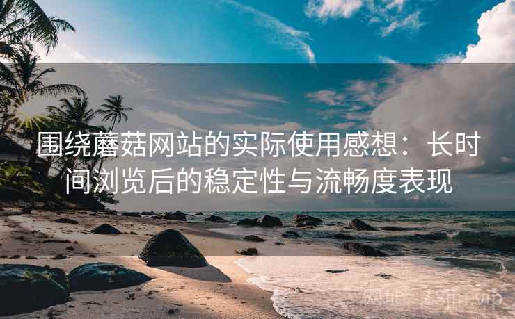 围绕蘑菇网站的实际使用感想：长时间浏览后的稳定性与流畅度表现