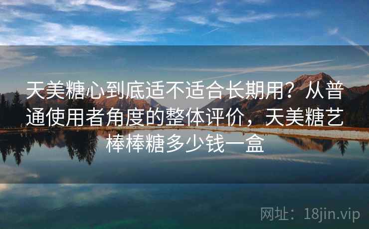 天美糖心到底适不适合长期用？从普通使用者角度的整体评价，天美糖艺棒棒糖多少钱一盒