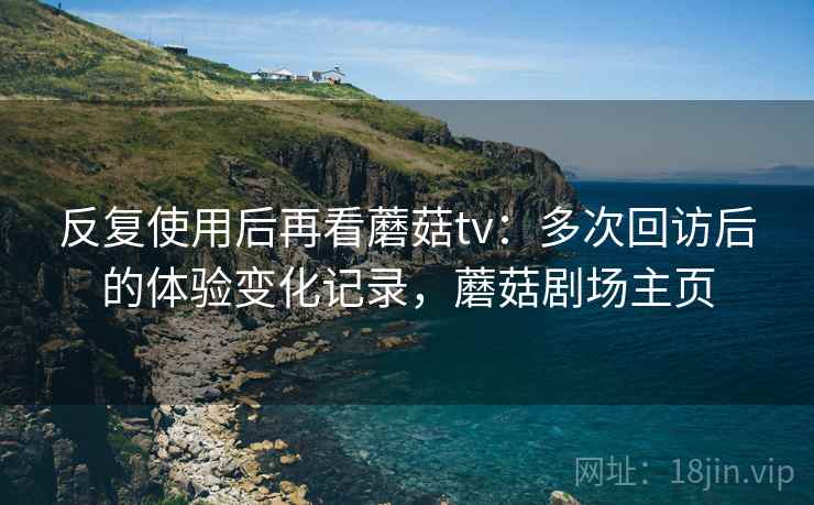 反复使用后再看蘑菇tv:多次回访后的体验变化记录,蘑菇剧场主页 反复使用后再看蘑菇tv:多次回访后的体验变化记录,蘑菇剧场主页