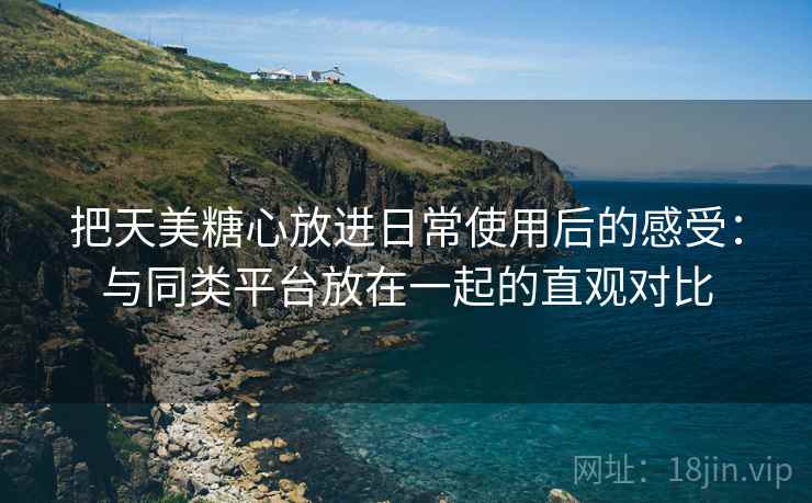 把天美糖心放进日常使用后的感受：与同类平台放在一起的直观对比