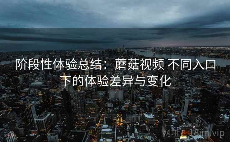 阶段性体验总结：蘑菇视频 不同入口下的体验差异与变化