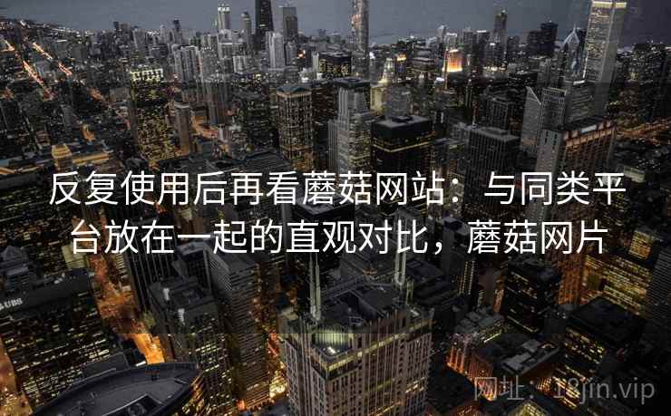 反复使用后再看蘑菇网站:与同类平台放在一起的直观对比,蘑菇网片 反复使用后再看蘑菇网站:与同类平台放在一起的直观对比,蘑菇网片