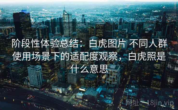阶段性体验总结：白虎图片 不同人群使用场景下的适配度观察，白虎照是什么意思