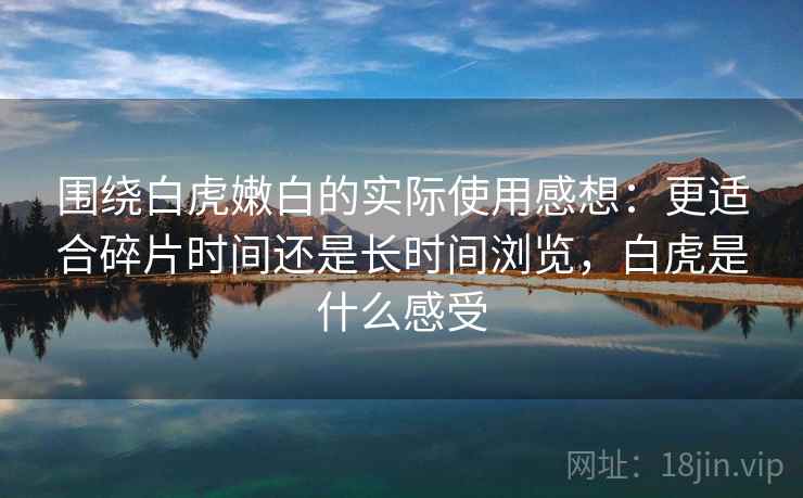 围绕白虎嫩白的实际使用感想:更适合碎片时间还是长时间浏览,白虎是什么感受 围绕白虎嫩白的实际使用感想:更适合碎片时间还是长时间浏览,白虎是什么感受