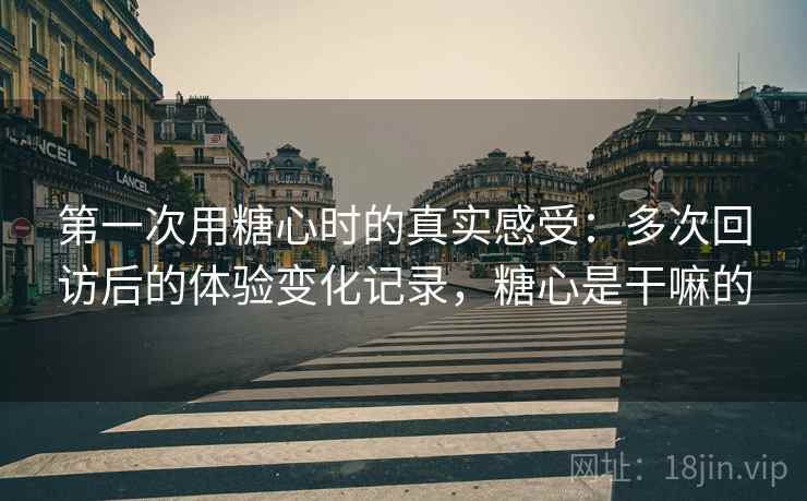 第一次用糖心时的真实感受:多次回访后的体验变化记录,糖心是干嘛的 第一次用糖心时的真实感受:多次回访后的体验变化记录,糖心是干嘛的